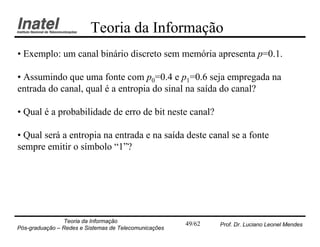 Teoria da Informação
• Exemplo: um canal binário discreto sem memória apresenta p=0.1.

• Assumindo que uma fonte com p0=0.4 e p1=0.6 seja empregada na
entrada do canal, qual é a entropia do sinal na saída do canal?

• Qual é a probabilidade de erro de bit neste canal?

• Qual será a entropia na entrada e na saída deste canal se a fonte
sempre emitir o símbolo “1”?




                Teoria da Informação                   49/62   Prof. Dr. Luciano Leonel Mendes
Pós-graduação – Redes e Sistemas de Telecomunicações
 