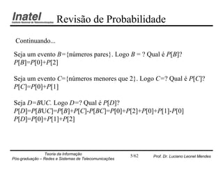 Revisão de Probabilidade
 Continuando...

Seja um evento B={números pares}. Logo B = ? Qual é P[B]?
P[B]=P[0]+P[2]

Seja um evento C={números menores que 2}. Logo C=? Qual é P[C]?
P[C]=P[0]+P[1]

Seja D=BUC. Logo D=? Qual é P[D]?
P[D]=P[BUC]=P[B]+P[C]-P[BC]=P[0]+P[2]+P[0]+P[1]-P[0]
P[D]=P[0]+P[1]+P[2]




                Teoria da Informação                   5/62   Prof. Dr. Luciano Leonel Mendes
Pós-graduação – Redes e Sistemas de Telecomunicações
 