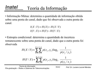 Teoria da Informação
• Informação Mútua: determina a quantidade de informação obtida
sobre uma ponta do canal, dado que foi observada a outra ponta do
canal.
                             I(X :Y) = H (X ) − H (X /Y )
                             I (Y : X ) = H (Y ) − H (Y / X )

• Entropia condicional: determina a quantidade de incerteza
remanescente sobre uma ponta do canal, dado que a outra ponta foi
observada
                            K −1 J −1                    1      
              H ( X / Y ) = ∑∑ p ( x j , yk ) log 2             
                                                     p( x / y ) 
                            k =0 j =0                    j   k 

                                    K −1 J −1                 1      
                    H (Y / X ) = ∑∑ p ( x j , yk ) log 2             
                                                          p( y / x ) 
                                 k =0 j =0                    k   j 

                Teoria da Informação                   50/62    Prof. Dr. Luciano Leonel Mendes
Pós-graduação – Redes e Sistemas de Telecomunicações
 