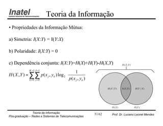 Teoria da Informação
• Propriedades da Informação Mútua:

a) Simetria: I(X:Y) = I(Y:X)

b) Polaridade: I(X:Y) = 0

c) Dependência conjunta: I(X:Y)=H(X)+H(Y)-H(X,Y)                           H ( X ;Y )

              K −1 J −1                    1      
H ( X , Y ) = ∑∑ p ( x j , yk ) log 2             
                                       p( x , y ) 
              k =0 j =0                    j   k 


                                                               H (X | Y)   I ( X ;Y )    H (Y | X )




                                                                   H(X )                H (Y )

                Teoria da Informação                   51/62       Prof. Dr. Luciano Leonel Mendes
Pós-graduação – Redes e Sistemas de Telecomunicações
 