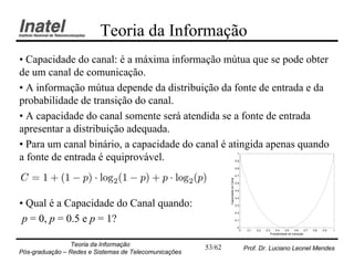 Teoria da Informação
• Capacidade do canal: é a máxima informação mútua que se pode obter
de um canal de comunicação.
• A informação mútua depende da distribuição da fonte de entrada e da
probabilidade de transição do canal.
• A capacidade do canal somente será atendida se a fonte de entrada
apresentar a distribuição adequada.
• Para um canal binário, a capacidade do canal é atingida apenas quando
                                                                                      1
a fonte de entrada é equiprovável.                                                   0.9

                                                                                     0.8


C = 1 + (1 ¡ p) ¢ log2 (1 ¡ p) + p ¢ log2 (p)                                        0.7




                                                               Capacidade do Canal
                                                                                     0.6

                                                                                     0.5

                                                                                     0.4

• Qual é a Capacidade do Canal quando:                                               0.3

                                                                                     0.2

 p = 0, p = 0.5 e p = 1?                                                             0.1

                                                                                      0
                                                                                           0    0.1   0.2   0.3    0.4     0.5    0.6     0.7   0.8   0.9   1
                                                                                                               Probabilidade de transição



                Teoria da Informação                   53/62                                   Prof. Dr. Luciano Leonel Mendes
Pós-graduação – Redes e Sistemas de Telecomunicações
 