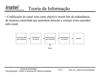 Teoria da Informação
• Codificação de canal: tem como objetivo inserir bits de redundância
de maneira controlada que permitem detectar e corrigir erros causados
pelo canal.



            Fonte discreta    Codificador    Canal discreto    Decodificador
                                                                                   Destino
            sem memória        de canal      sem memória         de Canal




                                                 Ruído




                Teoria da Informação                          55/62        Prof. Dr. Luciano Leonel Mendes
Pós-graduação – Redes e Sistemas de Telecomunicações
 