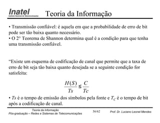 Teoria da Informação
• Transmissão confiável: é aquela em que a probabilidade de erro de bit
pode ser tão baixa quanto necessário.
• O 2° Teorema de Shannon determina qual é a condição para que tenha
uma transmissão confiável.


“Existe um esquema de codificação de canal que permite que a taxa de
erro de bit seja tão baixa quanto desejada se a seguinte condição for
satisfeita:

                                       H (S ) C
                                             ≤
                                        Ts     Tc
• Ts é o tempo de emissão dos símbolos pela fonte e TC é o tempo de bit
após a codificação de canal.
                Teoria da Informação                   56/62   Prof. Dr. Luciano Leonel Mendes
Pós-graduação – Redes e Sistemas de Telecomunicações
 