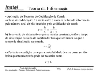 Teoria da Informação
• Aplicação do Teorema de Codificação de Canal:
a) Taxa de codificação: é a razão entre o número de bits de informação
pelo número total de bits inseridos pelo codificador de canal:
                                 k       k
                            r= =
                                 n     k+p
b) Se a vazão do sistema tiver que se manter constante, então o tempo
de sinalização na saída do codificador terá que ser menor do que o
tempo de sinalização na entrada.
                                               Tc
                                            r=
                                               Ts
c) Portanto a condição para que a probabilidade de erro possa ser tão
baixa quanto necessária pode ser reescrita como

                                              r·C

                Teoria da Informação                   57/62   Prof. Dr. Luciano Leonel Mendes
Pós-graduação – Redes e Sistemas de Telecomunicações
 