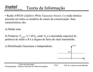 Teoria da Informação
• Ruído AWGN (Additive White Gaussian Noise): é o ruído térmico
presente em todos os modelos de canais de comunicação. Suas
características são:

a) Média nula.

b) Potência: Pruído=s 2=B.N0, onde N0 é a densidade espectral de
potência do ruído e B é a largura de faixa do sinal transmitido.

                                                                           SN(f)
c) Distribuição Gaussiana e independente.
                                                                    N0/2



                                                                                         f

                Teoria da Informação                   59/62   Prof. Dr. Luciano Leonel Mendes
Pós-graduação – Redes e Sistemas de Telecomunicações
 