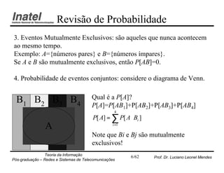Revisão de Probabilidade
3. Eventos Mutualmente Exclusivos: são aqueles que nunca acontecem
ao mesmo tempo.
Exemplo: A={números pares} e B={números ímpares}.
Se A e B são mutualmente exclusivos, então P[AB]=0.

4. Probabilidade de eventos conjuntos: considere o diagrama de Venn.


  B1 B2 B3 B4                           Qual é a P[A]?
                                        P[A]=P[AB1]+P[AB2]+P[AB3]+P[AB4]
                                                   4
                                        P[ A] = ∑ P[ A ⋅ Bi ]
                A                                 i =1

                                        Note que Bi e Bj são mutualmente
                                        exclusivos!
                Teoria da Informação                     6/62   Prof. Dr. Luciano Leonel Mendes
Pós-graduação – Redes e Sistemas de Telecomunicações
 