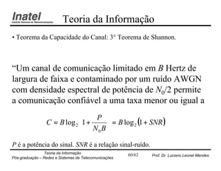 Teoria da Informação
• Teorema da Capacidade do Canal: 3° Teorema de Shannon.



“Um canal de comunicação limitado em B Hertz de
largura de faixa e contaminado por um ruído AWGN
com densidade espectral de potência de N0/2 permite
a comunicação confiável a uma taxa menor ou igual a
                                 P 
                              N B  = B log 2 (1 + SNR )
                 C = B log 2 1 +   
                                 0 
P é a potência do sinal. SNR é a relação sinal-ruído.
                Teoria da Informação                   60/62   Prof. Dr. Luciano Leonel Mendes
Pós-graduação – Redes e Sistemas de Telecomunicações
 