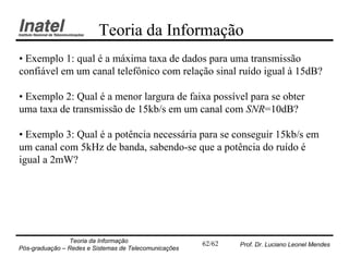 Teoria da Informação
• Exemplo 1: qual é a máxima taxa de dados para uma transmissão
confiável em um canal telefônico com relação sinal ruído igual à 15dB?

• Exemplo 2: Qual é a menor largura de faixa possível para se obter
uma taxa de transmissão de 15kb/s em um canal com SNR=10dB?

• Exemplo 3: Qual é a potência necessária para se conseguir 15kb/s em
um canal com 5kHz de banda, sabendo-se que a potência do ruído é
igual a 2mW?




                Teoria da Informação                   62/62   Prof. Dr. Luciano Leonel Mendes
Pós-graduação – Redes e Sistemas de Telecomunicações
 