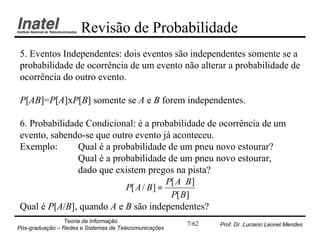 Revisão de Probabilidade
5. Eventos Independentes: dois eventos são independentes somente se a
probabilidade de ocorrência de um evento não alterar a probabilidade de
ocorrência do outro evento.

P[AB]=P[A]xP[B] somente se A e B forem independentes.

6. Probabilidade Condicional: é a probabilidade de ocorrência de um
evento, sabendo-se que outro evento já aconteceu.
Exemplo:       Qual é a probabilidade de um pneu novo estourar?
               Qual é a probabilidade de um pneu novo estourar,
               dado que existem pregos na pista?
                                        P[ A ⋅ B ]
                           P[ A / B ] =
                                         P[ B ]
Qual é P[A/B], quando A e B são independentes?
                Teoria da Informação                   7/62   Prof. Dr. Luciano Leonel Mendes
Pós-graduação – Redes e Sistemas de Telecomunicações
 