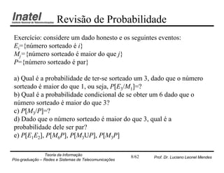 Revisão de Probabilidade
Exercício: considere um dado honesto e os seguintes eventos:
Ei={número sorteado é i}
Mj={número sorteado é maior do que j}
P={número sorteado é par}

a) Qual é a probabilidade de ter-se sorteado um 3, dado que o número
sorteado é maior do que 1, ou seja, P[E3/M1]=?
b) Qual é a probabilidade condicional de se obter um 6 dado que o
número sorteado é maior do que 3?
c) P[M3/P]=?
d) Dado que o número sorteado é maior do que 3, qual é a
probabilidade dele ser par?
e) P[E1E2], P[M6P], P[M3UP], P[M3P]

                Teoria da Informação                   8/62   Prof. Dr. Luciano Leonel Mendes
Pós-graduação – Redes e Sistemas de Telecomunicações
 
