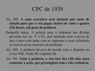 CPC de 1939
Art. 299. A ação executiva será iniciada por meio de
citação para que o réu pague dentro de vinte e quatro
(24) horas, sob pena de penhora.
Parágrafo único. A petição para a cobrança das dívidas
previstas nos ns. V e IX, será instruída com a prova de
que o autor está quite com os impostos e taxas referentes
ao imóvel ou ao exercício da profissão.
Art. 300. A penhora far-se-á de acordo com o disposto no
Livro VIII, Título III, Capítulo III.
Art. 301. Feita a penhora, o réu terá dez (10) dias para
contestar a ação, que prosseguirá com o rito ordinário.
 