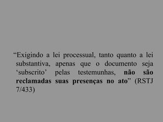 “Exigindo a lei processual, tanto quanto a lei
substantiva, apenas que o documento seja
‘subscrito’ pelas testemunhas, não são
reclamadas suas presenças no ato” (RSTJ
7/433)
 