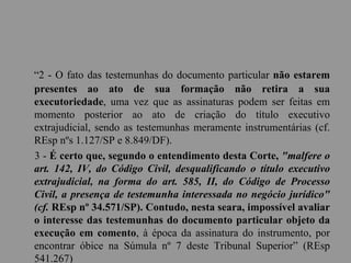 “2 - O fato das testemunhas do documento particular não estarem
presentes ao ato de sua formação não retira a sua
executoriedade, uma vez que as assinaturas podem ser feitas em
momento posterior ao ato de criação do título executivo
extrajudicial, sendo as testemunhas meramente instrumentárias (cf.
REsp nºs 1.127/SP e 8.849/DF).
3 - É certo que, segundo o entendimento desta Corte, "malfere o
art. 142, IV, do Código Civil, desqualificando o título executivo
extrajudicial, na forma do art. 585, II, do Código de Processo
Civil, a presença de testemunha interessada no negócio jurídico"
(cf. REsp nº 34.571/SP). Contudo, nesta seara, impossível avaliar
o interesse das testemunhas do documento particular objeto da
execução em comento, à época da assinatura do instrumento, por
encontrar óbice na Súmula nº 7 deste Tribunal Superior” (REsp
541.267)
 