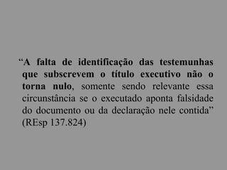 “A falta de identificação das testemunhas
que subscrevem o título executivo não o
torna nulo, somente sendo relevante essa
circunstância se o executado aponta falsidade
do documento ou da declaração nele contida”
(REsp 137.824)
 