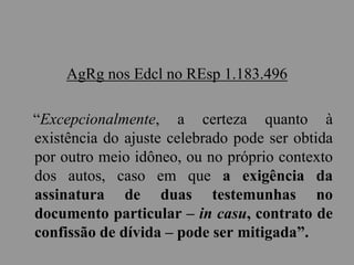 AgRg nos Edcl no REsp 1.183.496
“Excepcionalmente, a certeza quanto à
existência do ajuste celebrado pode ser obtida
por outro meio idôneo, ou no próprio contexto
dos autos, caso em que a exigência da
assinatura de duas testemunhas no
documento particular – in casu, contrato de
confissão de dívida – pode ser mitigada”.
 