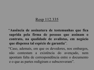 Resp 112.335
“Ausência de assinatura de testemunhas que fica
suprida pela firma de pessoas que assinam o
contrato, na qualidade de avalistas, em negócio
que dispensa tal espécie de garantia”.
“Caso, ademais, em que os devedores, nos embargos,
não contestam a existência do avençado, nem
apontam falta de correspondência entre o documento
e o que as partes redigiram e subscreveram”.
 