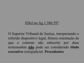 EDcl no Ag 1.386.597
O Superior Tribunal de Justiça, interpretando o
referido dispositivo legal, firmou orientação de
que o contrato não subscrito por duas
testemunhas não pode ser considerado título
executivo extrajudicial. Precedentes
 
