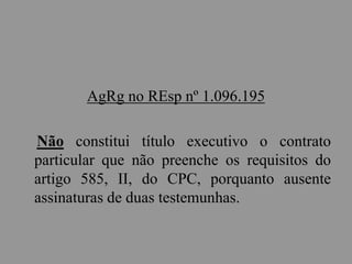 AgRg no REsp nº 1.096.195
Não constitui título executivo o contrato
particular que não preenche os requisitos do
artigo 585, II, do CPC, porquanto ausente
assinaturas de duas testemunhas.
 