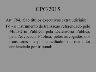 CPC/2015
Art. 784. São títulos executivos extrajudiciais:
IV - o instrumento de transação referendado pelo
Ministério Público, pela Defensoria Pública,
pela Advocacia Pública, pelos advogados dos
transatores ou por conciliador ou mediador
credenciado por tribunal;
 