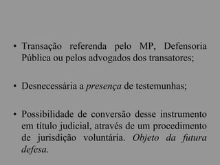 • Transação referenda pelo MP, Defensoria
Pública ou pelos advogados dos transatores;
• Desnecessária a presença de testemunhas;
• Possibilidade de conversão desse instrumento
em título judicial, através de um procedimento
de jurisdição voluntária. Objeto da futura
defesa.
 