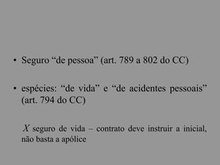 • Seguro “de pessoa” (art. 789 a 802 do CC)
• espécies: “de vida” e “de acidentes pessoais”
(art. 794 do CC)
X seguro de vida – contrato deve instruir a inicial,
não basta a apólice
 