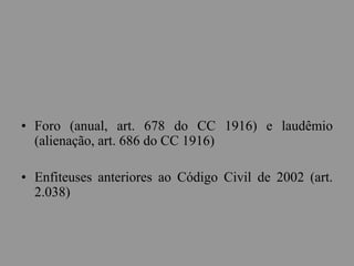 • Foro (anual, art. 678 do CC 1916) e laudêmio
(alienação, art. 686 do CC 1916)
• Enfiteuses anteriores ao Código Civil de 2002 (art.
2.038)
 