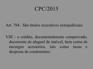 CPC/2015
Art. 784. São títulos executivos extrajudiciais:
VIII - o crédito, documentalmente comprovado,
decorrente de aluguel de imóvel, bem como de
encargos acessórios, tais como taxas e
despesas de condomínio;
 