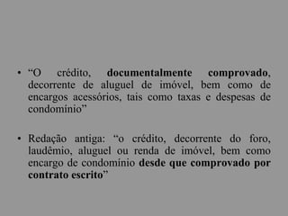 • “O crédito, documentalmente comprovado,
decorrente de aluguel de imóvel, bem como de
encargos acessórios, tais como taxas e despesas de
condomínio”
• Redação antiga: “o crédito, decorrente do foro,
laudêmio, aluguel ou renda de imóvel, bem como
encargo de condomínio desde que comprovado por
contrato escrito”
 
