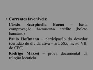 • Correntes favoráveis:
Cássio Scarpinella Bueno – basta
comprovação documental crédito (boleto
bancário)
Paulo Hoffmann – participação do devedor
(certidão de dívida ativa – art. 585, inciso VII,
do CPC)
Rodrigo Mazzei – prova documental da
relação locatícia
 