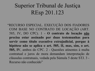 Superior Tribunal de Justiça
REsp 201.123
“RECURSO ESPECIAL. EXECUÇÃO DOS FIADORES
COM BASE NO CONTRATO DE LOCAÇÃO (ART.
585, IV, DO CPC). 1 - O contrato de locação não
precisa estar assinado por duas testemunhas para
servir como título executivo extrajudicial, porque à
hipótese não se aplica o art. 585, II, mas, sim, o art.
585, IV, ambos do CPC. 2 - Questões atinentes à multa
contratual e juros de mora demandam interpretação de
cláusulas contratuais, vedada pela Súmula 5 deste STJ. 3 -
Recurso não conhecido”
 