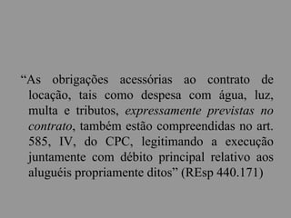 “As obrigações acessórias ao contrato de
locação, tais como despesa com água, luz,
multa e tributos, expressamente previstas no
contrato, também estão compreendidas no art.
585, IV, do CPC, legitimando a execução
juntamente com débito principal relativo aos
aluguéis propriamente ditos” (REsp 440.171)
 