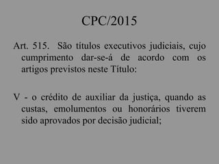 CPC/2015
Art. 515. São títulos executivos judiciais, cujo
cumprimento dar-se-á de acordo com os
artigos previstos neste Título:
V - o crédito de auxiliar da justiça, quando as
custas, emolumentos ou honorários tiverem
sido aprovados por decisão judicial;
 
