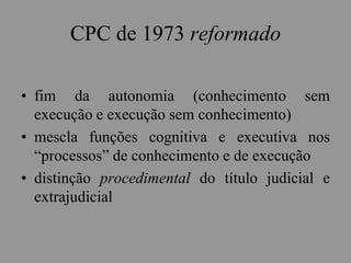 CPC de 1973 reformado
• fim da autonomia (conhecimento sem
execução e execução sem conhecimento)
• mescla funções cognitiva e executiva nos
“processos” de conhecimento e de execução
• distinção procedimental do título judicial e
extrajudicial
 