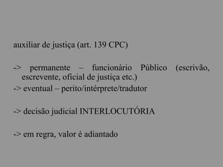 auxiliar de justiça (art. 139 CPC)
-> permanente – funcionário Público (escrivão,
escrevente, oficial de justiça etc.)
-> eventual – perito/intérprete/tradutor
-> decisão judicial INTERLOCUTÓRIA
-> em regra, valor é adiantado
 