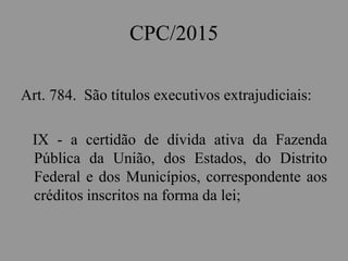 CPC/2015
Art. 784. São títulos executivos extrajudiciais:
IX - a certidão de dívida ativa da Fazenda
Pública da União, dos Estados, do Distrito
Federal e dos Municípios, correspondente aos
créditos inscritos na forma da lei;
 