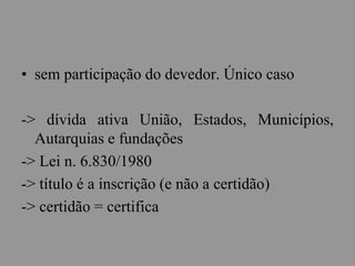 • sem participação do devedor. Único caso
-> dívida ativa União, Estados, Municípios,
Autarquias e fundações
-> Lei n. 6.830/1980
-> título é a inscrição (e não a certidão)
-> certidão = certifica
 