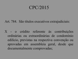 CPC/2015
Art. 784. São títulos executivos extrajudiciais:
X - o crédito referente às contribuições
ordinárias ou extraordinárias de condomínio
edilício, previstas na respectiva convenção ou
aprovadas em assembleia geral, desde que
documentalmente comprovadas;
 