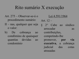 Rito sumário X execução
Art. 275 – Observar-se-á o
procedimento sumário:
II – nas, qualquer que seja
o valor:
b) De cobrança ao
condômino de quaisquer
quantias devidas ao
condomínio
Lei 4.591/1964
Art. 12 –
§ 2° Cabe ao síndico
arrecadar as
contribuições,
competindo-lhe
promover, por via
executiva, a cobrança
judicial das cotas
atrasadas
 
