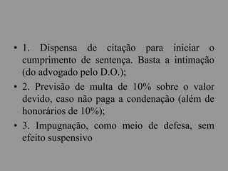 • 1. Dispensa de citação para iniciar o
cumprimento de sentença. Basta a intimação
(do advogado pelo D.O.);
• 2. Previsão de multa de 10% sobre o valor
devido, caso não paga a condenação (além de
honorários de 10%);
• 3. Impugnação, como meio de defesa, sem
efeito suspensivo
 