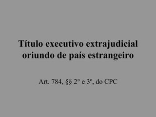 Título executivo extrajudicial
oriundo de país estrangeiro
Art. 784, §§ 2° e 3º, do CPC
 