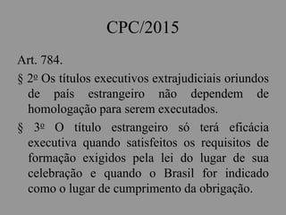 CPC/2015
Art. 784.
§ 2o Os títulos executivos extrajudiciais oriundos
de país estrangeiro não dependem de
homologação para serem executados.
§ 3o O título estrangeiro só terá eficácia
executiva quando satisfeitos os requisitos de
formação exigidos pela lei do lugar de sua
celebração e quando o Brasil for indicado
como o lugar de cumprimento da obrigação.
 