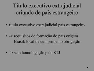 Título executivo extrajudicial
oriundo de país estrangeiro
• título executivo extrajudicial país estrangeiro
• -> requisitos de formação do país origem
Brasil: local de cumprimento obrigação
• -> sem homologação pelo STJ
.
 