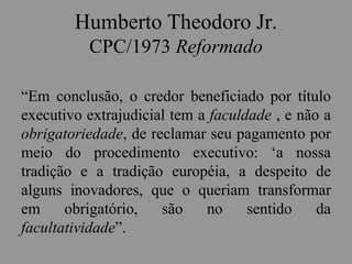 Humberto Theodoro Jr.
CPC/1973 Reformado
“Em conclusão, o credor beneficiado por título
executivo extrajudicial tem a faculdade , e não a
obrigatoriedade, de reclamar seu pagamento por
meio do procedimento executivo: ‘a nossa
tradição e a tradição européia, a despeito de
alguns inovadores, que o queriam transformar
em obrigatório, são no sentido da
facultatividade”.
 