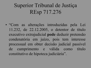 Superior Tribunal de Justiça
REsp 717.276
• “Com as alterações introduzidas pela Lei
11.232, de 22.12.2005, o detentor de título
executivo extrajudicial pode deduzir pretensão
condenatória em juízo, pois tem interesse
processual em obter decisão judicial passível
de cumprimento e válida como título
constitutivo de hipoteca judiciária”.
 