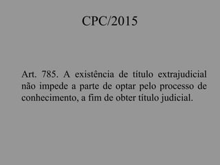 CPC/2015
Art. 785. A existência de título extrajudicial
não impede a parte de optar pelo processo de
conhecimento, a fim de obter título judicial.
 