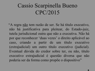 Cassio Scarpinella Bueno
CPC/2015
“A regra não tem razão de ser. Se há título executivo,
não há justificativa para pleitear, do Estado-juiz,
tutela jurisdicional outra que não a executiva. Não há
por que reconhecer ‘duas vezes’ o direito aplicável ao
caso, criando a partir de um título executivo
(extrajudicial) um outro título executivo (judicial).
Eventual dúvida do credor sobre ter, ou não, título
executivo extrajudicial é questão diversa que não
poderia ser da forma como propõe o dispositivo”
.
 