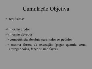 Cumulação Objetiva
• requisitos:
-> mesmo credor
-> mesmo devedor
-> competência absoluta para todos os pedidos
-> mesma forma de execução (pagar quantia certa,
entregar coisa, fazer ou não fazer)
 