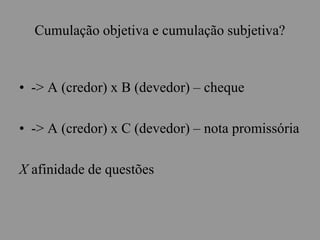 Cumulação objetiva e cumulação subjetiva?
• -> A (credor) x B (devedor) – cheque
• -> A (credor) x C (devedor) – nota promissória
X afinidade de questões
 