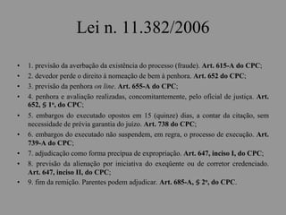 Lei n. 11.382/2006
• 1. previsão da averbação da existência do processo (fraude). Art. 615-A do CPC;
• 2. devedor perde o direito à nomeação de bem à penhora. Art. 652 do CPC;
• 3. previsão da penhora on line. Art. 655-A do CPC;
• 4. penhora e avaliação realizadas, concomitantemente, pelo oficial de justiça. Art.
652, § 1o, do CPC;
• 5. embargos do executado opostos em 15 (quinze) dias, a contar da citação, sem
necessidade de prévia garantia do juízo. Art. 738 do CPC;
• 6. embargos do executado não suspendem, em regra, o processo de execução. Art.
739-A do CPC;
• 7. adjudicação como forma precípua de expropriação. Art. 647, inciso I, do CPC;
• 8. previsão da alienação por iniciativa do exeqüente ou de corretor credenciado.
Art. 647, inciso II, do CPC;
• 9. fim da remição. Parentes podem adjudicar. Art. 685-A, § 2o, do CPC.
 
