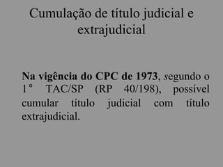 Cumulação de título judicial e
extrajudicial
Na vigência do CPC de 1973, segundo o
1° TAC/SP (RP 40/198), possível
cumular título judicial com título
extrajudicial.
 